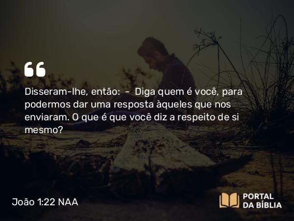 João 1:22 NAA - Disseram-lhe, então: — Diga quem é você, para podermos dar uma resposta àqueles que nos enviaram. O que é que você diz a respeito de si mesmo?