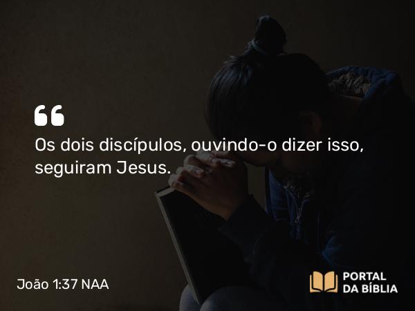 João 1:37 NAA - Os dois discípulos, ouvindo-o dizer isso, seguiram Jesus.