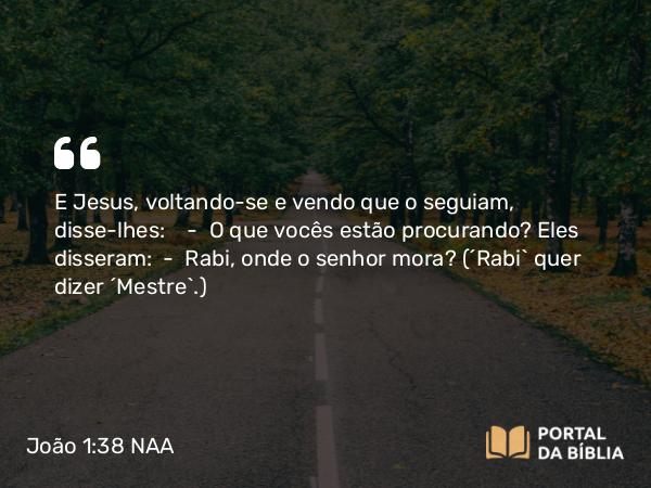 João 1:38 NAA - E Jesus, voltando-se e vendo que o seguiam, disse-lhes: — O que vocês estão procurando? Eles disseram: — Rabi, onde o senhor mora? (