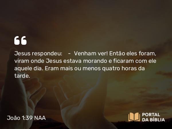 João 1:39 NAA - Jesus respondeu: — Venham ver! Então eles foram, viram onde Jesus estava morando e ficaram com ele aquele dia. Eram mais ou menos quatro horas da tarde.