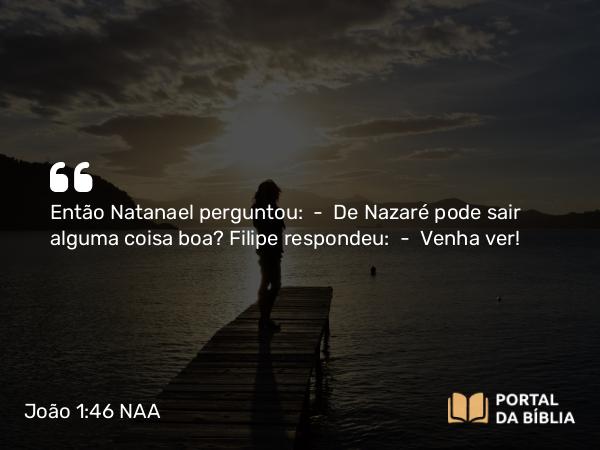 João 1:46 NAA - Então Natanael perguntou: — De Nazaré pode sair alguma coisa boa? Filipe respondeu: — Venha ver!