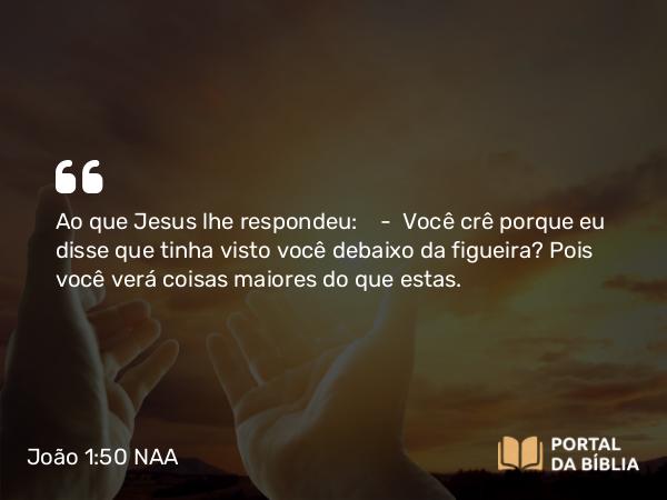 João 1:50 NAA - Ao que Jesus lhe respondeu: — Você crê porque eu disse que tinha visto você debaixo da figueira? Pois você verá coisas maiores do que estas.