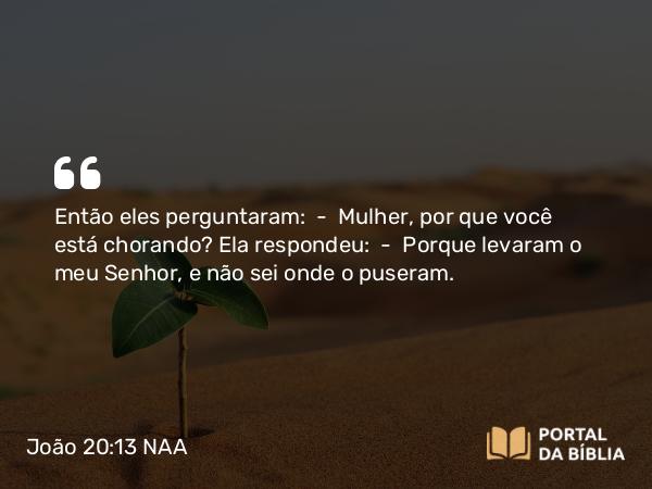 João 20:13 NAA - Então eles perguntaram: — Mulher, por que você está chorando? Ela respondeu: — Porque levaram o meu Senhor, e não sei onde o puseram.