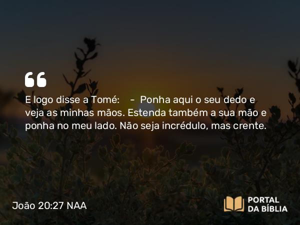 João 20:27 NAA - E logo disse a Tomé: — Ponha aqui o seu dedo e veja as minhas mãos. Estenda também a sua mão e ponha no meu lado. Não seja incrédulo, mas crente.