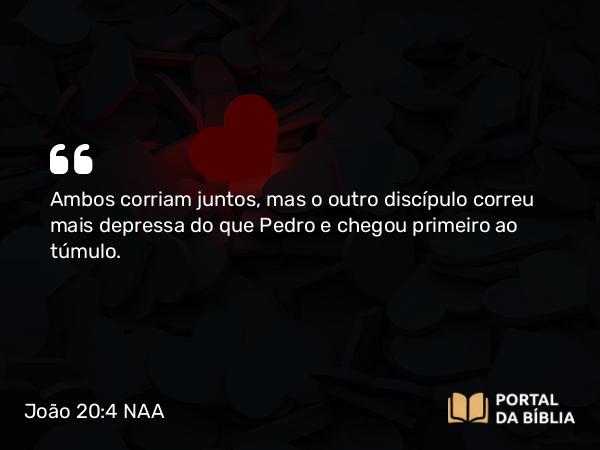 João 20:4 NAA - Ambos corriam juntos, mas o outro discípulo correu mais depressa do que Pedro e chegou primeiro ao túmulo.