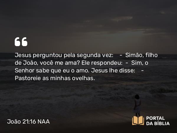 João 21:16 NAA - Jesus perguntou pela segunda vez: — Simão, filho de João, você me ama? Ele respondeu: — Sim, o Senhor sabe que eu o amo. Jesus lhe disse: — Pastoreie as minhas ovelhas.