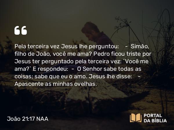 João 21:17 NAA - Pela terceira vez Jesus lhe perguntou: — Simão, filho de João, você me ama? Pedro ficou triste por Jesus ter perguntado pela terceira vez: 