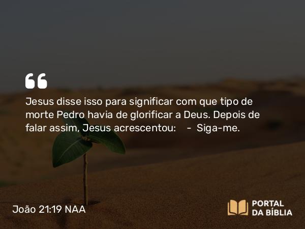 João 21:19 NAA - Jesus disse isso para significar com que tipo de morte Pedro havia de glorificar a Deus. Depois de falar assim, Jesus acrescentou: — Siga-me.