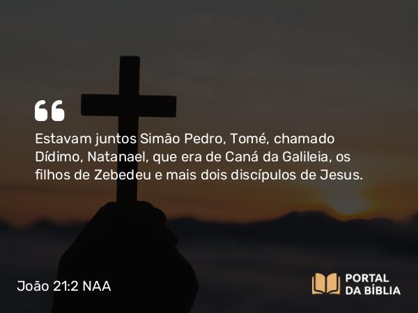 João 21:2 NAA - Estavam juntos Simão Pedro, Tomé, chamado Dídimo, Natanael, que era de Caná da Galileia, os filhos de Zebedeu e mais dois discípulos de Jesus.