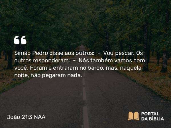 João 21:3 NAA - Simão Pedro disse aos outros: — Vou pescar. Os outros responderam: — Nós também vamos com você. Foram e entraram no barco, mas, naquela noite, não pegaram nada.