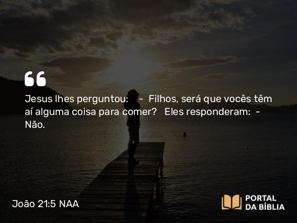 João 21:5 NAA - Jesus lhes perguntou: — Filhos, será que vocês têm aí alguma coisa para comer? Eles responderam: — Não.