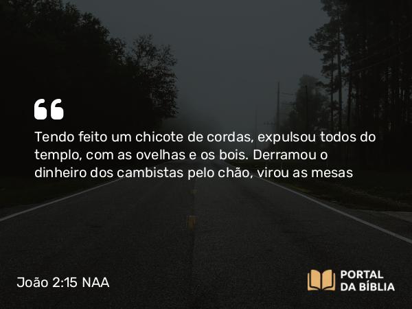 João 2:15 NAA - Tendo feito um chicote de cordas, expulsou todos do templo, com as ovelhas e os bois. Derramou o dinheiro dos cambistas pelo chão, virou as mesas