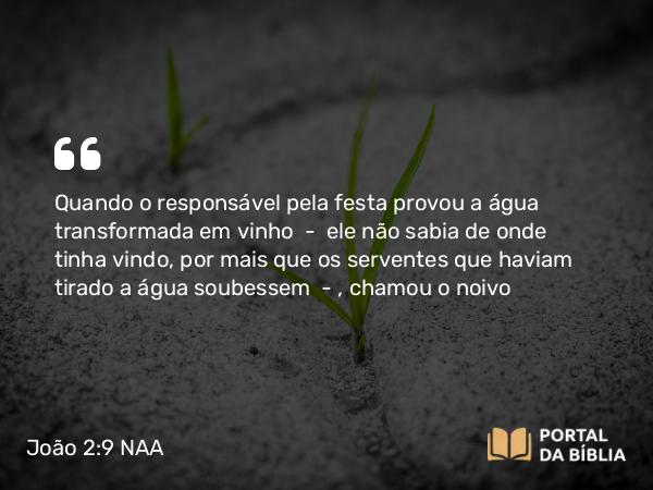 João 2:9-10 NAA - Quando o responsável pela festa provou a água transformada em vinho — ele não sabia de onde tinha vindo, por mais que os serventes que haviam tirado a água soubessem —, chamou o noivo