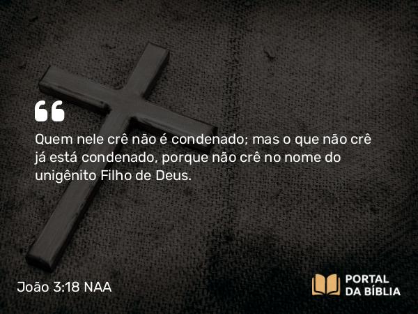 João 3:18 NAA - Quem nele crê não é condenado; mas o que não crê já está condenado, porque não crê no nome do unigênito Filho de Deus.