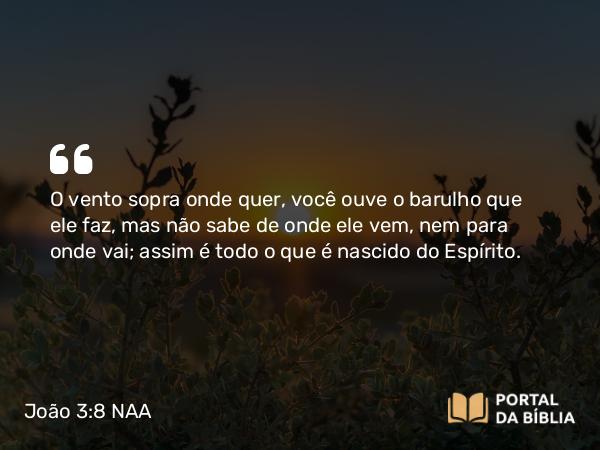 João 3:8 NAA - O vento sopra onde quer, você ouve o barulho que ele faz, mas não sabe de onde ele vem, nem para onde vai; assim é todo o que é nascido do Espírito.