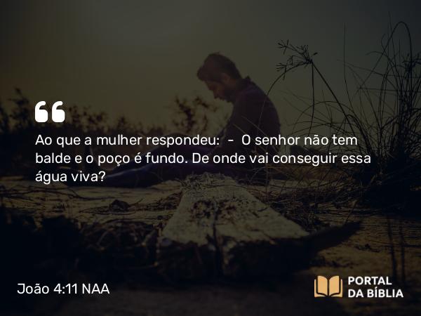 João 4:11 NAA - Ao que a mulher respondeu: — O senhor não tem balde e o poço é fundo. De onde vai conseguir essa água viva?