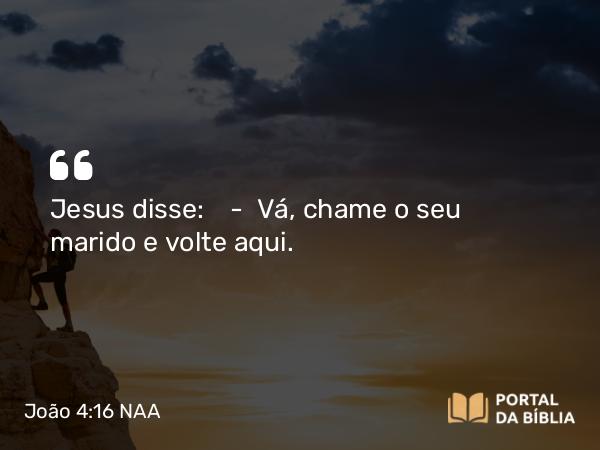 João 4:16 NAA - Jesus disse: — Vá, chame o seu marido e volte aqui.