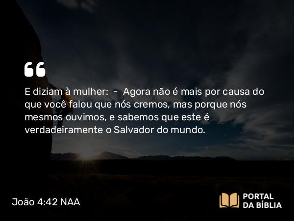 João 4:42 NAA - E diziam à mulher: — Agora não é mais por causa do que você falou que nós cremos, mas porque nós mesmos ouvimos, e sabemos que este é verdadeiramente o Salvador do mundo.