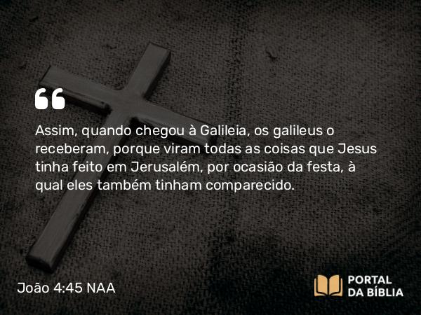 João 4:45 NAA - Assim, quando chegou à Galileia, os galileus o receberam, porque viram todas as coisas que Jesus tinha feito em Jerusalém, por ocasião da festa, à qual eles também tinham comparecido.