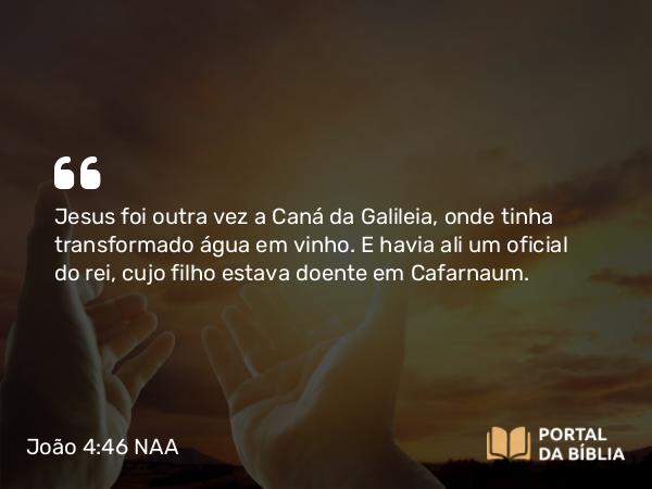 João 4:46 NAA - Jesus foi outra vez a Caná da Galileia, onde tinha transformado água em vinho. E havia ali um oficial do rei, cujo filho estava doente em Cafarnaum.