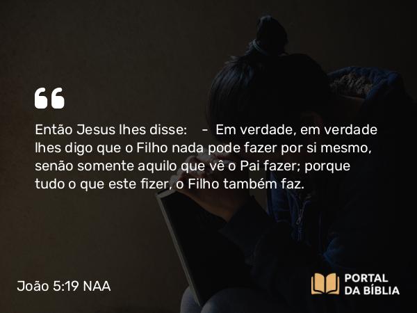 João 5:19 NAA - Então Jesus lhes disse: — Em verdade, em verdade lhes digo que o Filho nada pode fazer por si mesmo, senão somente aquilo que vê o Pai fazer; porque tudo o que este fizer, o Filho também faz.