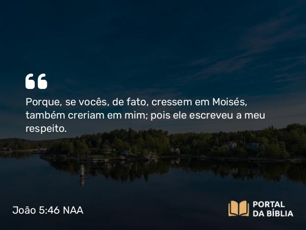 João 5:46 NAA - Porque, se vocês, de fato, cressem em Moisés, também creriam em mim; pois ele escreveu a meu respeito.