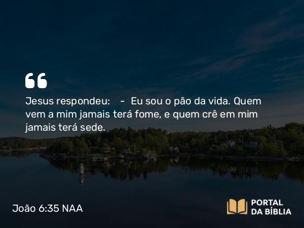 João 6:35 NAA - Jesus respondeu: — Eu sou o pão da vida. Quem vem a mim jamais terá fome, e quem crê em mim jamais terá sede.