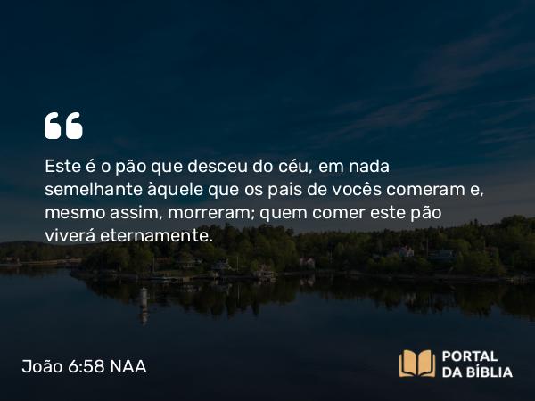 João 6:58 NAA - Este é o pão que desceu do céu, em nada semelhante àquele que os pais de vocês comeram e, mesmo assim, morreram; quem comer este pão viverá eternamente.