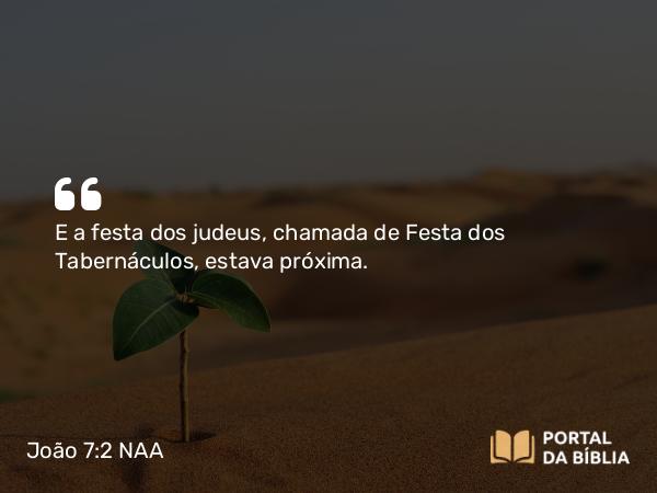 João 7:2 NAA - E a festa dos judeus, chamada de Festa dos Tabernáculos, estava próxima.