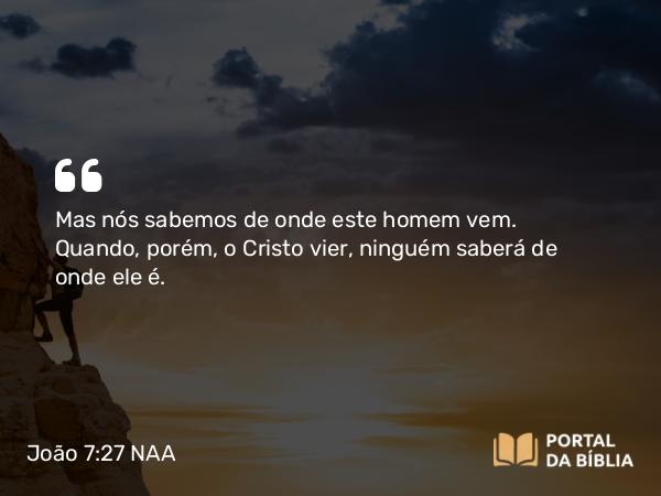 João 7:27 NAA - Mas nós sabemos de onde este homem vem. Quando, porém, o Cristo vier, ninguém saberá de onde ele é.