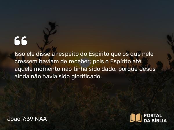 João 7:39 NAA - Isso ele disse a respeito do Espírito que os que nele cressem haviam de receber; pois o Espírito até aquele momento não tinha sido dado, porque Jesus ainda não havia sido glorificado.