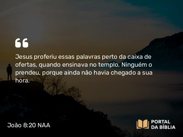 João 8:20 NAA - Jesus proferiu essas palavras perto da caixa de ofertas, quando ensinava no templo. Ninguém o prendeu, porque ainda não havia chegado a sua hora.