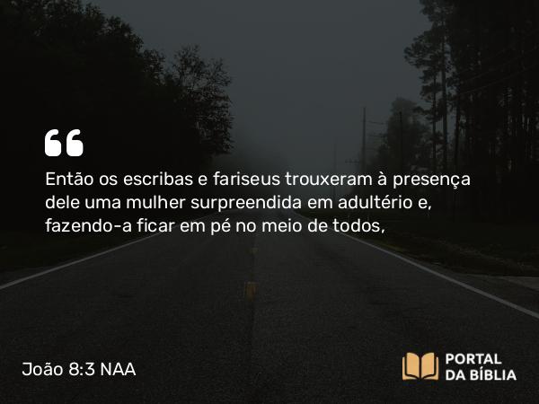 João 8:3 NAA - Então os escribas e fariseus trouxeram à presença dele uma mulher surpreendida em adultério e, fazendo-a ficar em pé no meio de todos,