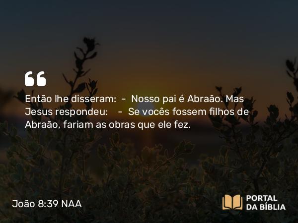 João 8:39 NAA - Então lhe disseram: — Nosso pai é Abraão. Mas Jesus respondeu: — Se vocês fossem filhos de Abraão, fariam as obras que ele fez.