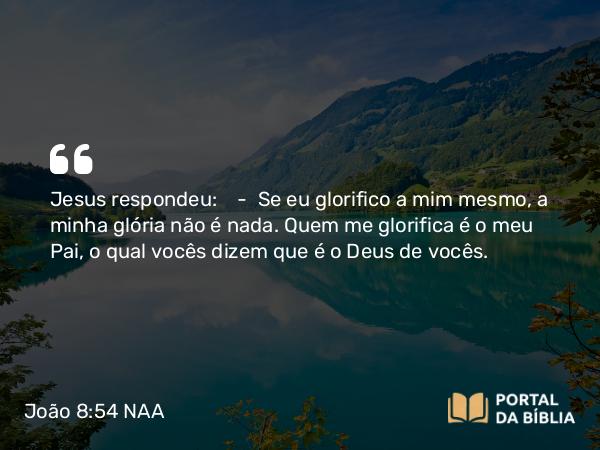 João 8:54 NAA - Jesus respondeu: — Se eu glorifico a mim mesmo, a minha glória não é nada. Quem me glorifica é o meu Pai, o qual vocês dizem que é o Deus de vocês.