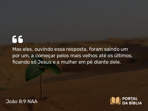 João 8:9 NAA - Mas eles, ouvindo essa resposta, foram saindo um por um, a começar pelos mais velhos até os últimos, ficando só Jesus e a mulher em pé diante dele.