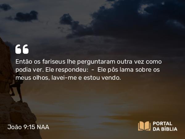 João 9:15 NAA - Então os fariseus lhe perguntaram outra vez como podia ver. Ele respondeu: — Ele pôs lama sobre os meus olhos, lavei-me e estou vendo.