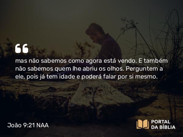 João 9:21 NAA - mas não sabemos como agora está vendo. E também não sabemos quem lhe abriu os olhos. Perguntem a ele, pois já tem idade e poderá falar por si mesmo.