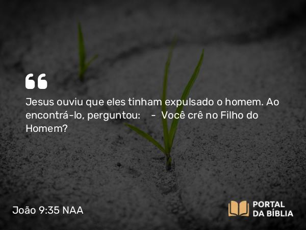 João 9:35 NAA - Jesus ouviu que eles tinham expulsado o homem. Ao encontrá-lo, perguntou: — Você crê no Filho do Homem?