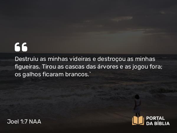 Joel 1:7 NAA - Destruiu as minhas videiras e destroçou as minhas figueiras. Tirou as cascas das árvores e as jogou fora; os galhos ficaram brancos.