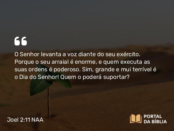 Joel 2:11 NAA - O Senhor levanta a voz diante do seu exército. Porque o seu arraial é enorme, e quem executa as suas ordens é poderoso. Sim, grande e mui terrível é o Dia do Senhor! Quem o poderá suportar?