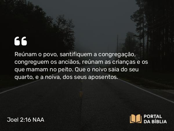 Joel 2:16 NAA - Reúnam o povo, santifiquem a congregação, congreguem os anciãos, reúnam as crianças e os que mamam no peito. Que o noivo saia do seu quarto, e a noiva, dos seus aposentos.