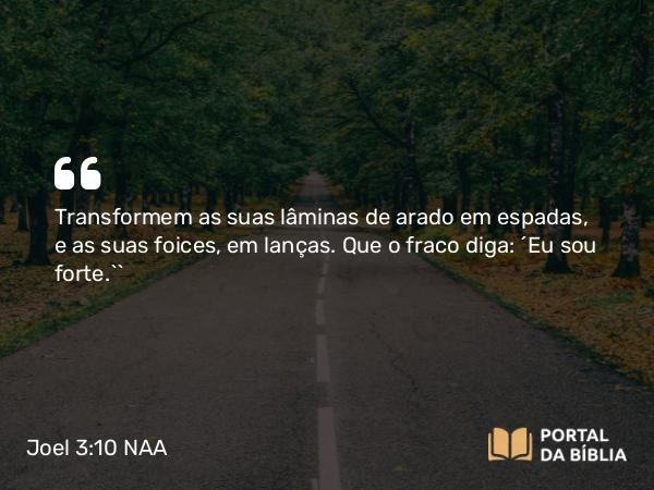 Joel 3:10 NAA - Transformem as suas lâminas de arado em espadas, e as suas foices, em lanças. Que o fraco diga: ‘Eu sou forte.’