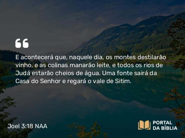 Joel 3:18 NAA - E acontecerá que, naquele dia, os montes destilarão vinho, e as colinas manarão leite, e todos os rios de Judá estarão cheios de água. Uma fonte sairá da Casa do Senhor e regará o vale de Sitim.