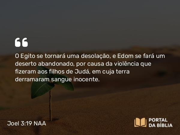 Joel 3:19 NAA - O Egito se tornará uma desolação, e Edom se fará um deserto abandonado, por causa da violência que fizeram aos filhos de Judá, em cuja terra derramaram sangue inocente.