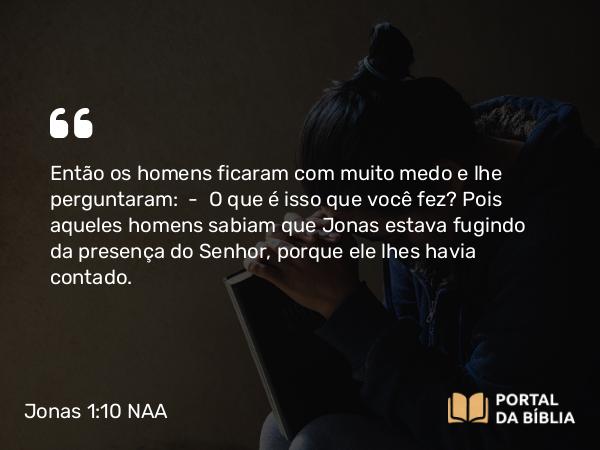 Jonas 1:10 NAA - Então os homens ficaram com muito medo e lhe perguntaram: — O que é isso que você fez? Pois aqueles homens sabiam que Jonas estava fugindo da presença do Senhor, porque ele lhes havia contado.