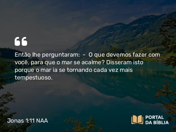 Jonas 1:11 NAA - Então lhe perguntaram: — O que devemos fazer com você, para que o mar se acalme? Disseram isto porque o mar ia se tornando cada vez mais tempestuoso.