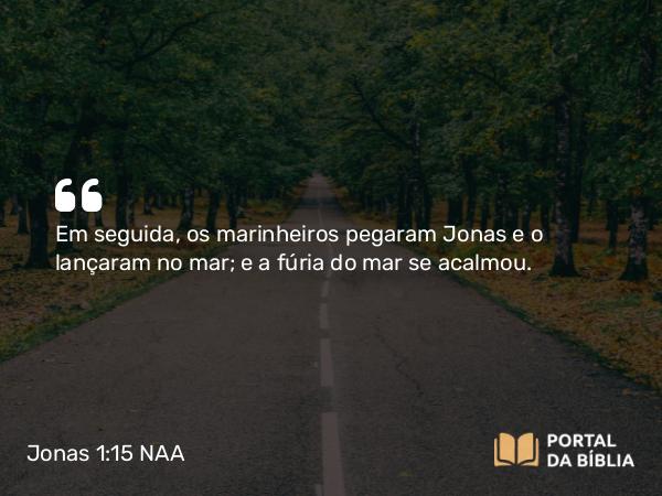 Jonas 1:15 NAA - Em seguida, os marinheiros pegaram Jonas e o lançaram no mar; e a fúria do mar se acalmou.