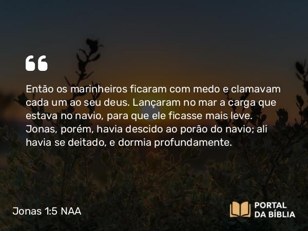 Jonas 1:5 NAA - Então os marinheiros ficaram com medo e clamavam cada um ao seu deus. Lançaram no mar a carga que estava no navio, para que ele ficasse mais leve. Jonas, porém, havia descido ao porão do navio; ali havia se deitado, e dormia profundamente.