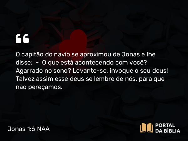 Jonas 1:6 NAA - O capitão do navio se aproximou de Jonas e lhe disse: — O que está acontecendo com você? Agarrado no sono? Levante-se, invoque o seu deus! Talvez assim esse deus se lembre de nós, para que não pereçamos.